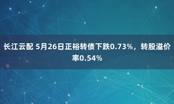 长江云配 5月26日正裕转债下跌0.73%，转股溢价率0.54%