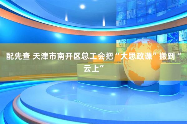 配先查 天津市南开区总工会把“大思政课”搬到“云上”