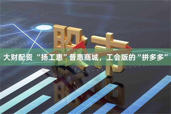 大财配资 “扬工惠”普惠商城，工会版的“拼多多”