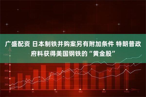 广盛配资 日本制铁并购案另有附加条件 特朗普政府料获得美国钢铁的“黄金股”