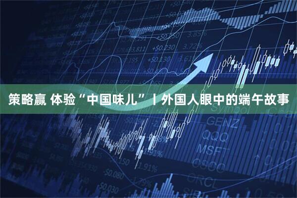 策略赢 体验“中国味儿”丨外国人眼中的端午故事