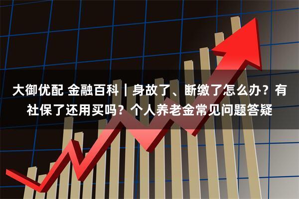 大御优配 金融百科｜身故了、断缴了怎么办？有社保了还用买吗？个人养老金常见问题答疑
