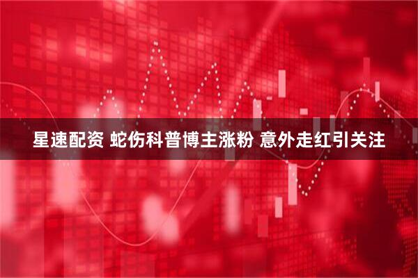 星速配资 蛇伤科普博主涨粉 意外走红引关注