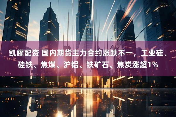 凯耀配资 国内期货主力合约涨跌不一，工业硅、硅铁、焦煤、沪铝、铁矿石、焦炭涨超1%
