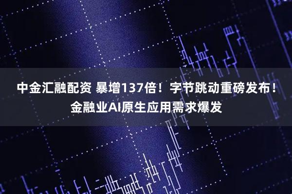 中金汇融配资 暴增137倍！字节跳动重磅发布！金融业AI原生应用需求爆发