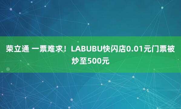 荣立通 一票难求！LABUBU快闪店0.01元门票被炒至500元
