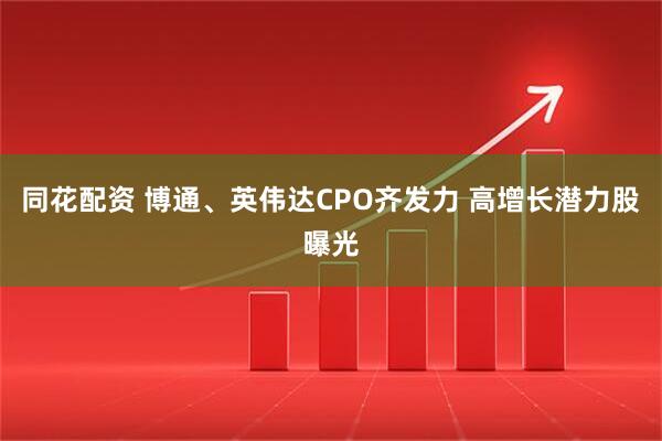 同花配资 博通、英伟达CPO齐发力 高增长潜力股曝光