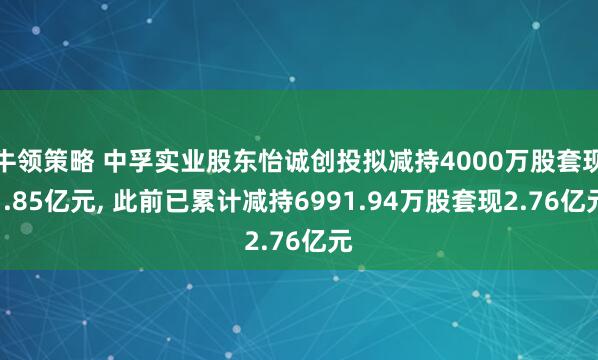 牛领策略 中孚实业股东怡诚创投拟减持4000万股套现1.85亿元, 此前已累计减持6991.94万股套现2.76亿元