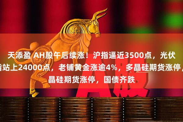 天添盈 AH股午后续涨！沪指逼近3500点，光伏爆发，恒指站上24000点，老铺黄金涨逾4%，多晶硅期货涨停，国债齐跌