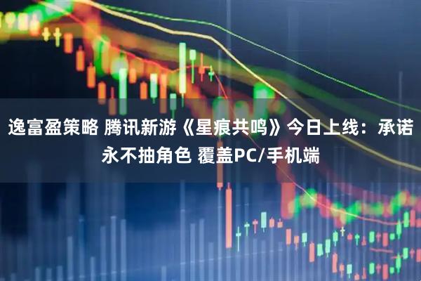 逸富盈策略 腾讯新游《星痕共鸣》今日上线：承诺永不抽角色 覆盖PC/手机端
