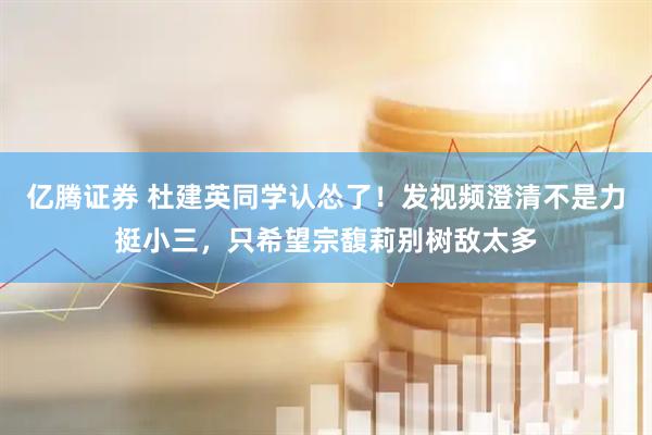 亿腾证券 杜建英同学认怂了！发视频澄清不是力挺小三，只希望宗馥莉别树敌太多