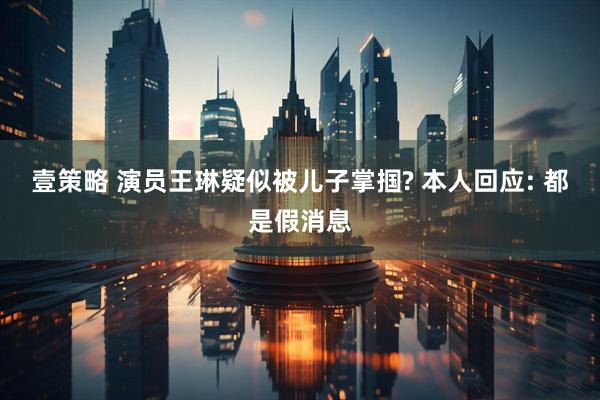 壹策略 演员王琳疑似被儿子掌掴? 本人回应: 都是假消息