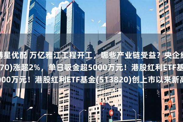 博星优配 万亿雅江工程开工，哪些产业链受益？央企红利ETF基金(560070)涨超2%，单日吸金超5000万元！港股红利ETF基金(513820)创上市以来新高