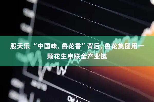 股天乐 “中国味, 鲁花香”背后, 鲁花集团用一颗花生串联全产业链