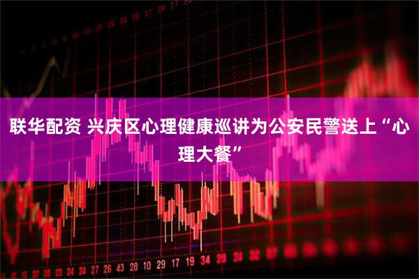 联华配资 兴庆区心理健康巡讲为公安民警送上“心理大餐”