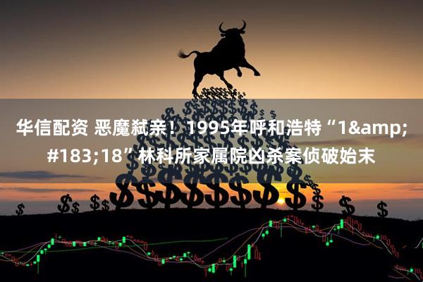 华信配资 恶魔弑亲！1995年呼和浩特“1&#183;18”林科所家属院凶杀案侦破始末