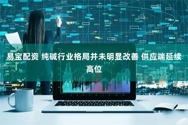 易宝配资 纯碱行业格局并未明显改善 供应端延续高位
