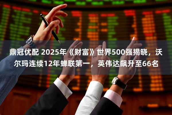 鼎冠优配 2025年《财富》世界500强揭晓，沃尔玛连续12年蝉联第一，英伟达飙升至66名