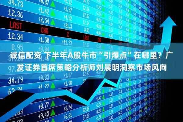 诚信配资 下半年A股牛市“引爆点”在哪里？广发证券首席策略分析师刘晨明洞察市场风向