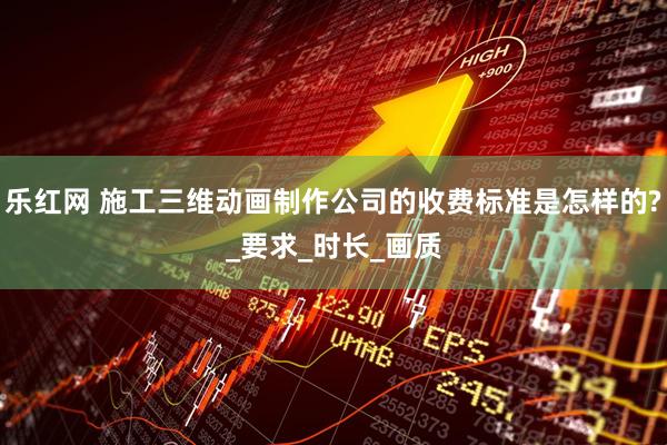 乐红网 施工三维动画制作公司的收费标准是怎样的?_要求_时长_画质