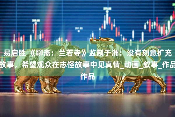 易启胜 《聊斋：兰若寺》监制于洲：没有刻意扩充故事，希望观众在志怪故事中见真情_动画_叙事_作品