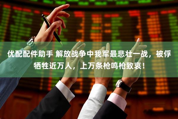 优配配件助手 解放战争中我军最悲壮一战，被俘牺牲近万人，上万条枪鸣枪致哀！