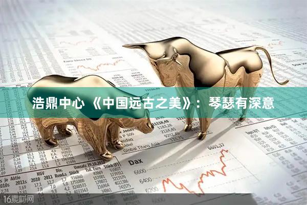 浩鼎中心 《中国远古之美》：琴瑟有深意
