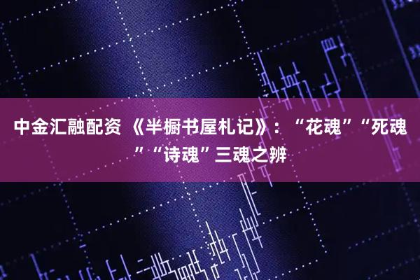 中金汇融配资 《半橱书屋札记》：“花魂”“死魂”“诗魂”三魂之辨