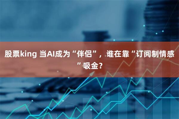 股票king 当AI成为“伴侣”，谁在靠“订阅制情感”吸金？