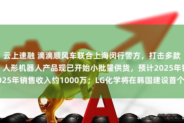 云上速融 滴滴顺风车联合上海闵行警方，打击多款顺风车外挂；瑞可达：人形机器人产品现已开始小批量供货，预计2025年销售收入约1000万；LG化学将在韩国建设首个加氢植物油工厂