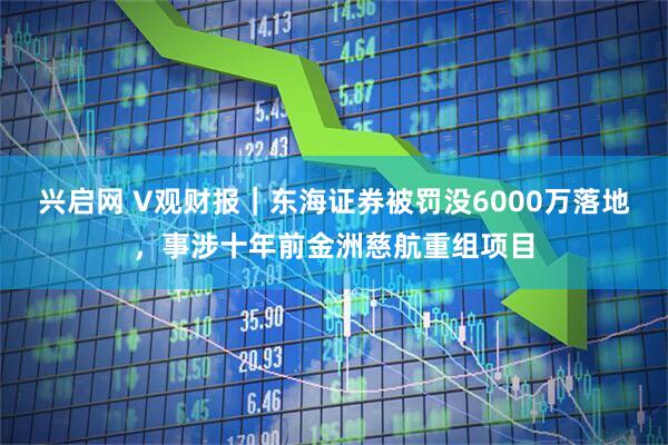 兴启网 V观财报｜东海证券被罚没6000万落地，事涉十年前金洲慈航重组项目