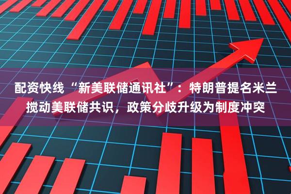 配资快线 “新美联储通讯社”：特朗普提名米兰搅动美联储共识，政策分歧升级为制度冲突