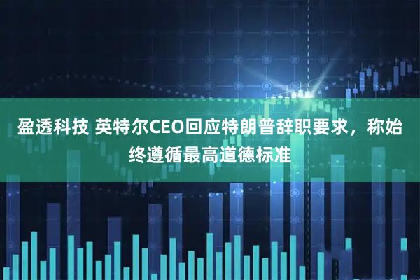 盈透科技 英特尔CEO回应特朗普辞职要求，称始终遵循最高道德标准