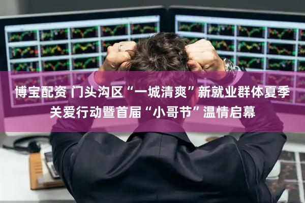 博宝配资 门头沟区“一城清爽”新就业群体夏季关爱行动暨首届“小哥节”温情启幕