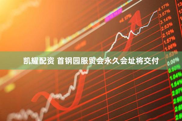 凯耀配资 首钢园服贸会永久会址将交付