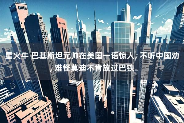 星火牛 巴基斯坦元帅在美国一语惊人, 不听中国劝, 难怪莫迪不肯放过巴铁