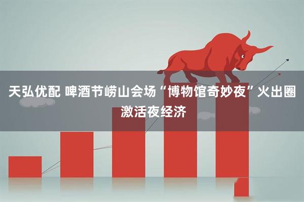 天弘优配 啤酒节崂山会场“博物馆奇妙夜”火出圈 激活夜经济