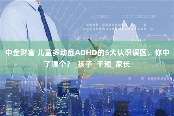中金财富 儿童多动症ADHD的5大认识误区，你中了哪个？_孩子_干预_家长
