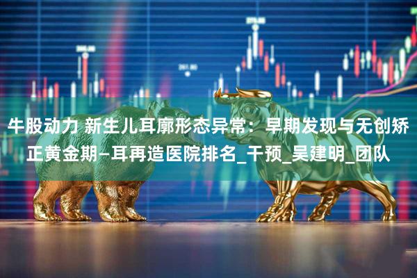 牛股动力 新生儿耳廓形态异常：早期发现与无创矫正黄金期—耳再造医院排名_干预_吴建明_团队