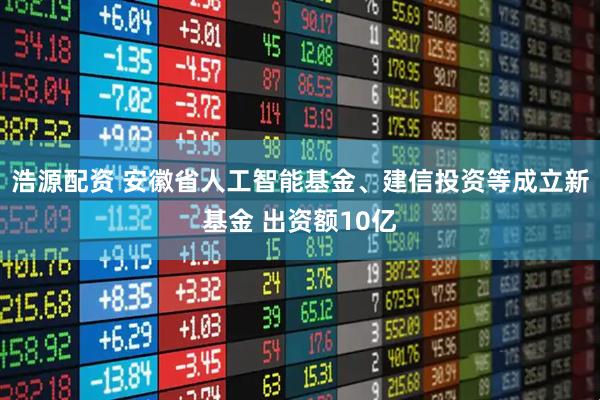 浩源配资 安徽省人工智能基金、建信投资等成立新基金 出资额10亿