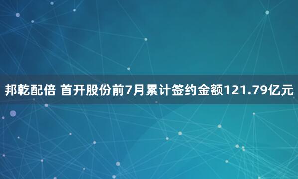 邦乾配倍 首开股份前7月累计签约金额121.79亿元