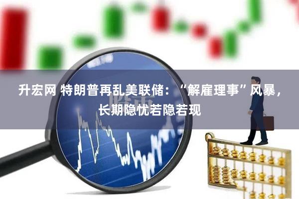 升宏网 特朗普再乱美联储：“解雇理事”风暴，长期隐忧若隐若现