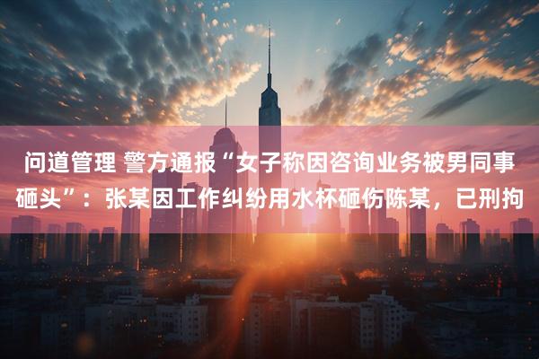 问道管理 警方通报“女子称因咨询业务被男同事砸头”：张某因工作纠纷用水杯砸伤陈某，已刑拘
