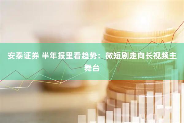 安泰证券 半年报里看趋势：微短剧走向长视频主舞台