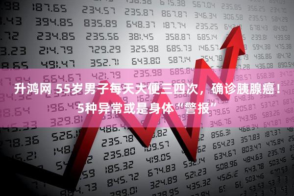 升鸿网 55岁男子每天大便三四次，确诊胰腺癌！5种异常或是身体“警报”