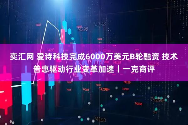 奕汇网 爱诗科技完成6000万美元B轮融资 技术普惠驱动行业变革加速丨一克商评