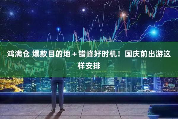鸿满仓 爆款目的地＋错峰好时机！国庆前出游这样安排