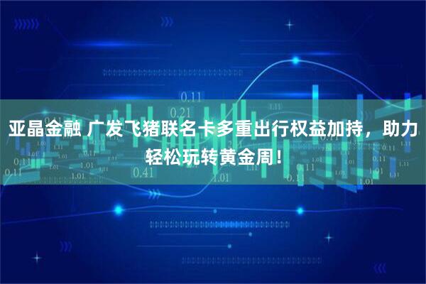 亚晶金融 广发飞猪联名卡多重出行权益加持，助力轻松玩转黄金周！