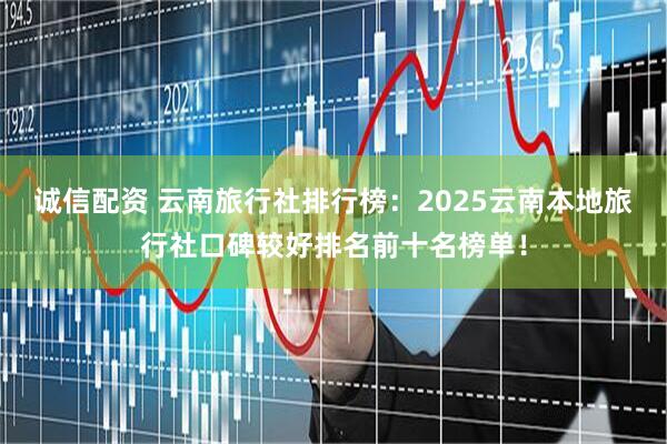 诚信配资 云南旅行社排行榜：2025云南本地旅行社口碑较好排名前十名榜单！