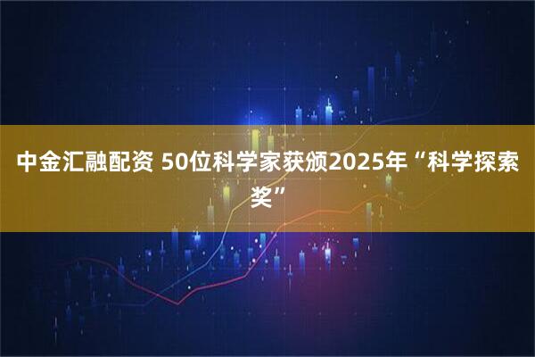 中金汇融配资 50位科学家获颁2025年“科学探索奖”